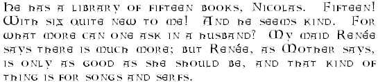 He has a library of fifteen books, Nicolas.  Fifteen!  With six quite new to me!  And he seems kind.  For what more can one ask in a husband?  My maid Renee says there is much more; but Renee, as Mother says, is only as good as she should be, and that kind of thing is for songs and serfs.