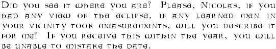 Did you see it where you are?  Please, Nicolas, if you had any view of the eclipse, if any learned men in your vicinity took measurements, will you describe it for me?  If you receive this within the year, you will be unable to mistake the date.