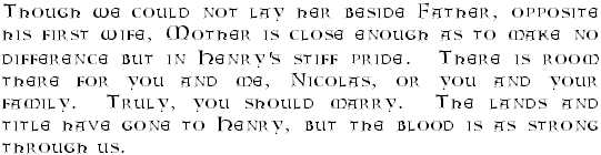 Though we could not lay her beside Father, opposite his first wife, Mother is close enough as to make no difference but in Henry's stiff pride.  There is room there for you and me, Nicolas, or you and your family.  Truly, you should marry.  The lands and title have gone to Henry, but the blood is as strong through us.
