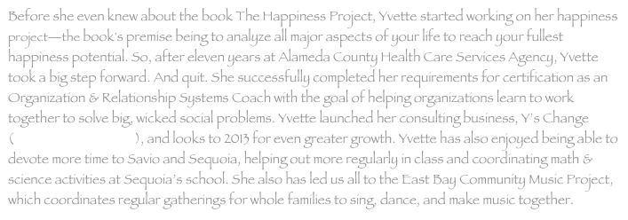 Before she even knew about the book The Happiness Project, Yvette started working on her happiness project—the book's premise being to analyze all major aspects of your life to reach your fullest happiness potential. So, after eleven years at Alameda County Health Care Services Agency, Yvette took a big step forward. And quit. She successfully completed her requirements for certification as an Organization & Relationship Systems Coach with the goal of helping organizations learn to work together to solve big, wicked social problems. Yvette launched her consulting business, Y’s Change (www.wisechange.org), and looks to 2013 for even greater growth. Yvette has also enjoyed being able to devote more time to Savio and Sequoia, helping out more regularly in class and coordinating math & science activities at Sequoia’s school. She also has led us all to the East Bay Community Music Project, which coordinates regular gatherings for whole families to sing, dance, and make music together.
